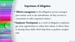 Importance of delegation
• Effective management: in the delegation process managers
pass routine work to the subordinates. So they are free to
concentrate on other important matters.
•Employees’ Development: as a result of delegation employees
get more opportunities to utilise their talents. It allows them
to develop those skills which help them to perform complex
task.
 
