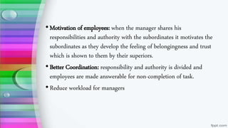 •Motivation of employees: when the manager shares his
responsibilities and authority with the subordinates it motivates the
subordinates as they develop the feeling of belongingness and trust
which is shown to them by their superiors.
•Better Coordination: responsibility and authority is divided and
employees are made answerable for non-completion of task.
•Reduce workload for managers
 