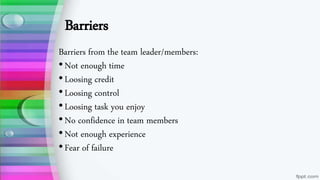 Barriers
Barriers from the team leader/members:
•Not enough time
•Loosing credit
•Loosing control
•Loosing task you enjoy
•No confidence in team members
•Not enough experience
•Fear of failure
 