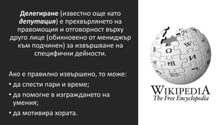 Делегиране (известно още като
депутация) е прехвърлянето на
правомощия и отговорност върху
друго лице (обикновено от мениджър
към подчинен) за извършване на
специфични дейности.
Ако е правилно извършено, то може:
• да спести пари и време;
• да помогне в изграждането на
умения;
• да мотивира хората.
 