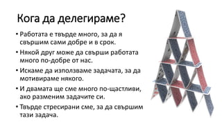 Кога да делегираме?
• Работата е твърде много, за да я
свършим сами добре и в срок.
• Някой друг може да свърши работата
много по-добре от нас.
• Искаме да използваме задачата, за да
мотивираме някого.
• И двамата ще сме много по-щастливи,
ако разменим задачите си.
• Твърде стресирани сме, за да свършим
тази задача.
 