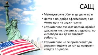 САЩ
• Мениджърите обичат да делегират
• Целта е по-добра ефективност, а не
мотивация на служителите
• Служителите очакват насоки, крайна
цел, ясни инструкции за задачата, но
и свобода как да си свършат
работата.
• Служителите не се притесняват да
споделят идеите си как да направят
нещата по-добре.
 