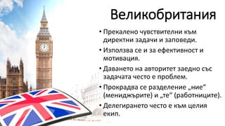Великобритания
• Прекалено чувствителни към
директни задачи и заповеди.
• Използва се и за ефективност и
мотивация.
• Даването на авторитет заедно със
задачата често е проблем.
• Прокрадва се разделение „ние“
(мениджърите) и „те“ (работниците).
• Делегирането често е към целия
екип.
 