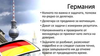 Германия
• Колкото по-важна е задачата, толкова
по-рядко се делегира.
• Делегира се предимно за мотивация.
• Дават се задачи с измерими резултати.
• Напомнянията и проверките от
мениджъра се приемат като липса на
доверие.
• Задачите се разбиват, разясняват
подробно и се следват съвсем точно,
дори завършването им да отнеме
повече от предвиденото време.
 