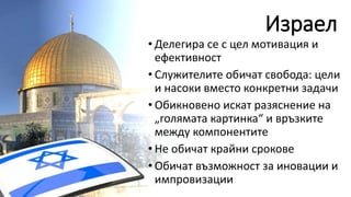 Израел
• Делегира се с цел мотивация и
ефективност
• Служителите обичат свобода: цели
и насоки вместо конкретни задачи
• Обикновено искат разяснение на
„голямата картинка“ и връзките
между компонентите
• Не обичат крайни срокове
• Обичат възможност за иновации и
импровизации
 