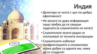 Индия
• Делегира се често с цел по-добра
ефективност
• Не винаги се дава информация
защо трябва да се свърши
задачата (и служителите не питат)
• Служителите много рядко се
отклоняват от точните инструкции
• Служителите избягват
конфронтацията и независимо
колко добри са идеите им, няма
да ги споделят.
 