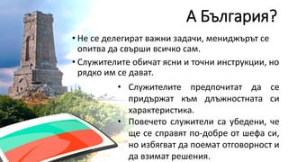 А България?
• Не се делегират важни задачи, мениджърът се
опитва да свърши всичко сам.
• Служителите обичат ясни и точни инструкции, но
рядко им се дават.
• Служителите предпочитат да се
придържат към длъжностната си
характеристика.
• Повечето служители са убедени, че
ще се справят по-добре от шефа си,
но избягват да поемат отговорност и
да взимат решения.
 