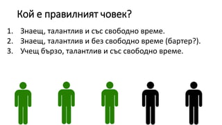 Кой е правилният човек?
1. Знаещ, талантлив и със свободно време.
2. Знаещ, талантлив и без свободно време (бартер?).
3. Учещ бързо, талантлив и със свободно време.
 