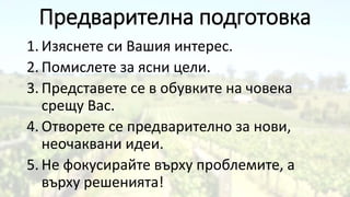 Предварителна подготовка
1. Изяснете си Вашия интерес.
2. Помислете за ясни цели.
3. Представете се в обувките на човека
срещу Вас.
4. Отворете се предварително за нови,
неочаквани идеи.
5. Не фокусирайте върху проблемите, а
върху решенията!
 