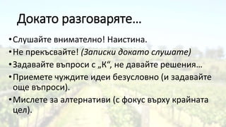Докато разговаряте…
•Слушайте внимателно! Наистина.
•Не прекъсвайте! (Записки докато слушате)
•Задавайте въпроси с „К“, не давайте решения…
•Приемете чуждите идеи безусловно (и задавайте
още въпроси).
•Мислете за алтернативи (с фокус върху крайната
цел).
 