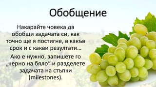 Обобщение
Накарайте човека да
обобщи задачата си, как
точно ще я постигне, в какъв
срок и с какви резултати…
Ако е нужно, запишете го
„черно на бяло“ и разделете
задачата на стъпки
(milestones).
 