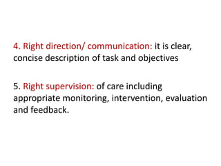 4. Right direction/ communication: it is clear,
concise description of task and objectives
5. Right supervision: of care including
appropriate monitoring, intervention, evaluation
and feedback.
 