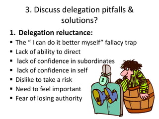 3. Discuss delegation pitfalls &
solutions?
1. Delegation reluctance:
 The “ I can do it better myself” fallacy trap
 Lack of ability to direct
 lack of confidence in subordinates
 lack of confidence in self
 Dislike to take a risk
 Need to feel important
 Fear of losing authority
 