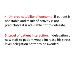 4. Un-predicatability of outcome: if patient is
not stable and result of activity is not
predictable it is advisable not to delegate.
5. Level of patient interaction: if delegation of
new staff to patient would increase his stress
level delegation better to be avoided.
 