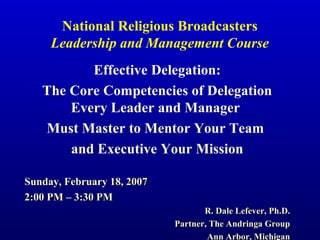 National Religious Broadcasters
Leadership and Management Course
Effective Delegation:
The Core Competencies of Delegation
Every Leader and Manager
Must Master to Mentor Your Team
and Executive Your Mission
Sunday, February 18, 2007Sunday, February 18, 2007
2:00 PM – 3:30 PM2:00 PM – 3:30 PM
R. Dale Lefever, Ph.D.R. Dale Lefever, Ph.D.
Partner, The Andringa GroupPartner, The Andringa Group
Ann Arbor, MichiganAnn Arbor, Michigan
 