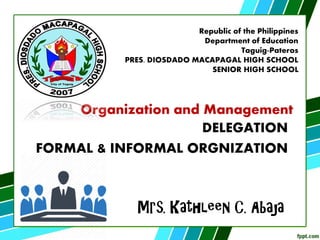 Mrs. Kathleen C. Abaja
Republic of the Philippines
Department of Education
Taguig-Pateros
PRES. DIOSDADO MACAPAGAL HIGH SCHOOL
SENIOR HIGH SCHOOL
Organization and Management
DELEGATION
FORMAL & INFORMAL ORGNIZATION
 