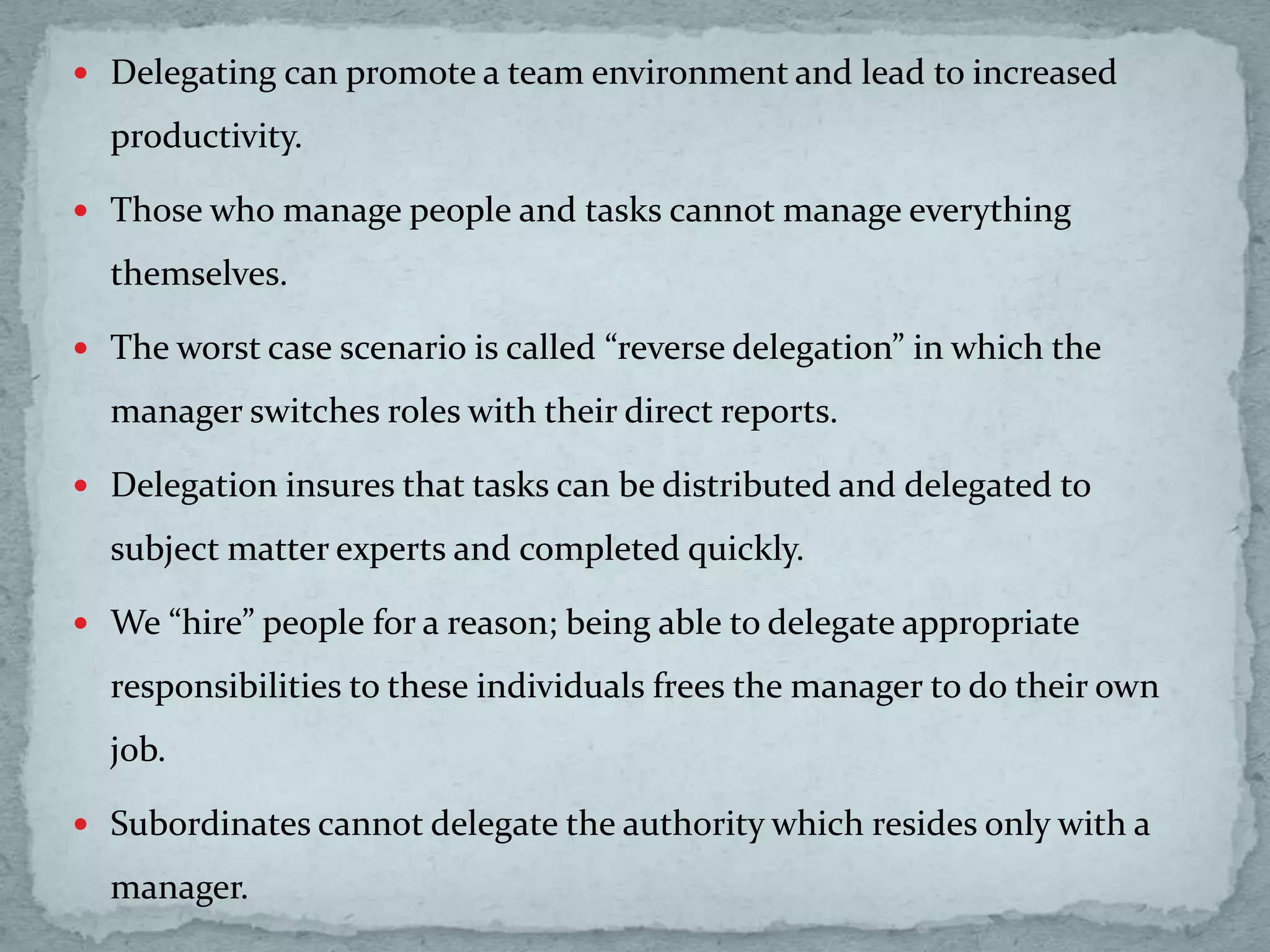  Delegating can promote a team environment and lead to increased
productivity.
 Those who manage people and tasks cannot manage everything
themselves.
 The worst case scenario is called “reverse delegation” in which the
manager switches roles with their direct reports.
 Delegation insures that tasks can be distributed and delegated to
subject matter experts and completed quickly.
 We “hire” people for a reason; being able to delegate appropriate
responsibilities to these individuals frees the manager to do their own
job.
 Subordinates cannot delegate the authority which resides only with a
manager.
 
