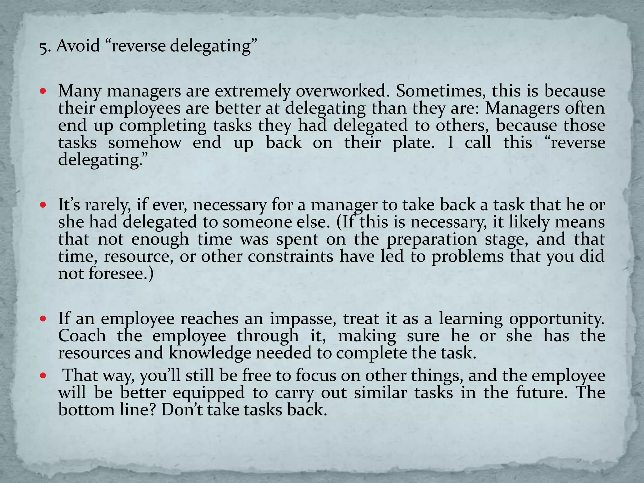 5. Avoid “reverse delegating”
 Many managers are extremely overworked. Sometimes, this is because
their employees are better at delegating than they are: Managers often
end up completing tasks they had delegated to others, because those
tasks somehow end up back on their plate. I call this “reverse
delegating.”
 It’s rarely, if ever, necessary for a manager to take back a task that he or
she had delegated to someone else. (If this is necessary, it likely means
that not enough time was spent on the preparation stage, and that
time, resource, or other constraints have led to problems that you did
not foresee.)
 If an employee reaches an impasse, treat it as a learning opportunity.
Coach the employee through it, making sure he or she has the
resources and knowledge needed to complete the task.
 That way, you’ll still be free to focus on other things, and the employee
will be better equipped to carry out similar tasks in the future. The
bottom line? Don’t take tasks back.
 