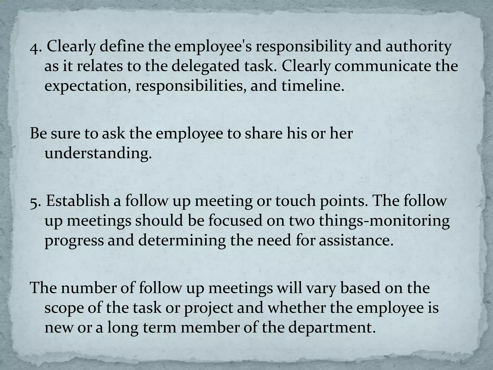 4. Clearly define the employee's responsibility and authority
as it relates to the delegated task. Clearly communicate the
expectation, responsibilities, and timeline.
Be sure to ask the employee to share his or her
understanding.
5. Establish a follow up meeting or touch points. The follow
up meetings should be focused on two things-monitoring
progress and determining the need for assistance.
The number of follow up meetings will vary based on the
scope of the task or project and whether the employee is
new or a long term member of the department.
 