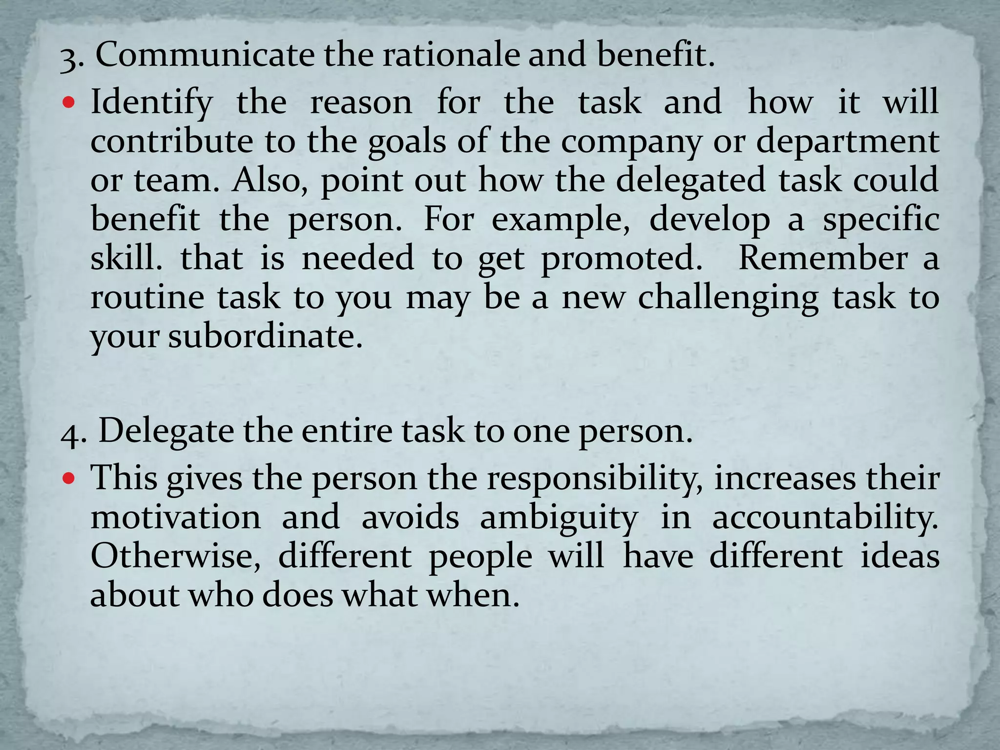 3. Communicate the rationale and benefit.
 Identify the reason for the task and how it will
contribute to the goals of the company or department
or team. Also, point out how the delegated task could
benefit the person. For example, develop a specific
skill. that is needed to get promoted. Remember a
routine task to you may be a new challenging task to
your subordinate.
4. Delegate the entire task to one person.
 This gives the person the responsibility, increases their
motivation and avoids ambiguity in accountability.
Otherwise, different people will have different ideas
about who does what when.
 