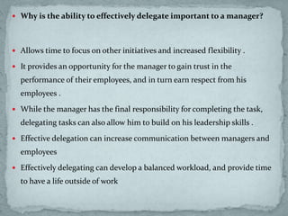 Why is the ability to effectively delegate important to a manager?
 Allows time to focus on other initiatives and increased flexibility .
 It provides an opportunity for the manager to gain trust in the
performance of their employees, and in turn earn respect from his
employees .
 While the manager has the final responsibility for completing the task,
delegating tasks can also allow him to build on his leadership skills .
 Effective delegation can increase communication between managers and
employees
 Effectively delegating can develop a balanced workload, and provide time
to have a life outside of work
 