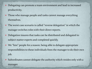  Delegating can promote a team environment and lead to increased
productivity.
 Those who manage people and tasks cannot manage everything
themselves.
 The worst case scenario is called “reverse delegation” in which the
manager switches roles with their direct reports.
 Delegation insures that tasks can be distributed and delegated to
subject matter experts and completed quickly.
 We “hire” people for a reason; being able to delegate appropriate
responsibilities to these individuals frees the manager to do their own
job.
 Subordinates cannot delegate the authority which resides only with a
manager.
 