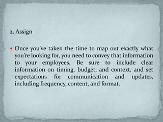 2. Assign
 Once you’ve taken the time to map out exactly what
you’re looking for, you need to convey that information
to your employees. Be sure to include clear
information on timing, budget, and context, and set
expectations for communication and updates,
including frequency, content, and format.
 