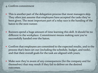 4. Confirm commitment
 This is another part of the delegation process that most managers skip.
They often just assume that employees have accepted the tasks they’ve
been given. The most important part of a relay race is the handing of the
baton to the next runner.
 Runners spend a huge amount of time learning this skill. It should be no
different in the workplace. Commitment means making sure you’ve
successfully handed over the baton.
 Confirm that employees are committed to the expected results, and to the
process that’s been set out (including the schedule, budget, and tools),
and that their overall goals for the task are aligned with yours.
 Make sure they’re aware of any consequences (for the company and for
themselves) that may result if they fail to deliver on the desired
outcomes.
 