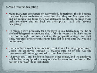 5. Avoid “reverse delegating”
 Many managers are extremely overworked. Sometimes, this is because
their employees are better at delegating than they are: Managers often
end up completing tasks they had delegated to others, because those
tasks somehow end up back on their plate. I call this “reverse
delegating.”
 It’s rarely, if ever, necessary for a manager to take back a task that he or
she had delegated to someone else. (If this is necessary, it likely means
that not enough time was spent on the preparation stage, and that
time, resource, or other constraints have led to problems that you did
not foresee.)
 If an employee reaches an impasse, treat it as a learning opportunity.
Coach the employee through it, making sure he or she has the
resources and knowledge needed to complete the task.
 That way, you’ll still be free to focus on other things, and the employee
will be better equipped to carry out similar tasks in the future. The
bottom line? Don’t take tasks back.
 