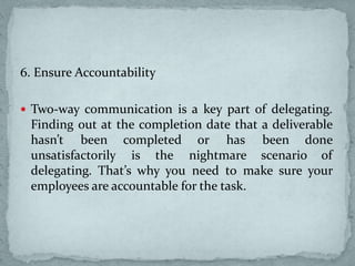 6. Ensure Accountability
 Two-way communication is a key part of delegating.
Finding out at the completion date that a deliverable
hasn’t been completed or has been done
unsatisfactorily is the nightmare scenario of
delegating. That’s why you need to make sure your
employees are accountable for the task.
 