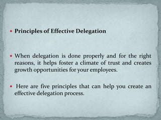 Principles of Effective Delegation
 When delegation is done properly and for the right
reasons, it helps foster a climate of trust and creates
growth opportunities for your employees.
 Here are five principles that can help you create an
effective delegation process.
 