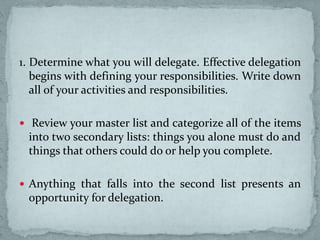 1. Determine what you will delegate. Effective delegation
begins with defining your responsibilities. Write down
all of your activities and responsibilities.
 Review your master list and categorize all of the items
into two secondary lists: things you alone must do and
things that others could do or help you complete.
 Anything that falls into the second list presents an
opportunity for delegation.
 