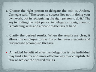 2. Choose the right person to delegate the task to. Andrew
Carnegie said, "The secret to success lies not in doing your
own work, but in recognizing the right person to do it." The
key to finding the right person to delegate an assignment to
is matching skills and attitude to the task at hand.
3. Clarify the desired results. When the results are clear, it
allows the employee to use his or her own creativity and
resources to accomplish the task.
 An added benefit of effective delegation is the individual
may find a better and more effective way to accomplish the
task or achieve the desired results.
 