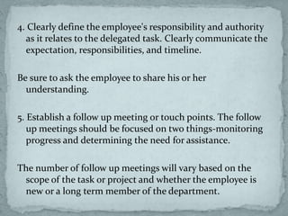 4. Clearly define the employee's responsibility and authority
as it relates to the delegated task. Clearly communicate the
expectation, responsibilities, and timeline.
Be sure to ask the employee to share his or her
understanding.
5. Establish a follow up meeting or touch points. The follow
up meetings should be focused on two things-monitoring
progress and determining the need for assistance.
The number of follow up meetings will vary based on the
scope of the task or project and whether the employee is
new or a long term member of the department.
 