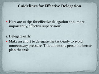 Guidelines for Effective Delegation
 Here are 10 tips for effective delegation and, more
importantly, effective supervision:
1. Delegate early.
 Make an effort to delegate the task early to avoid
unnecessary pressure. This allows the person to better
plan the task.
 