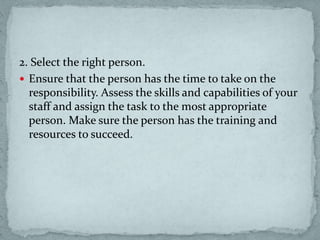 2. Select the right person.
 Ensure that the person has the time to take on the
responsibility. Assess the skills and capabilities of your
staff and assign the task to the most appropriate
person. Make sure the person has the training and
resources to succeed.
 