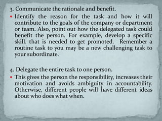3. Communicate the rationale and benefit.
 Identify the reason for the task and how it will
contribute to the goals of the company or department
or team. Also, point out how the delegated task could
benefit the person. For example, develop a specific
skill. that is needed to get promoted. Remember a
routine task to you may be a new challenging task to
your subordinate.
4. Delegate the entire task to one person.
 This gives the person the responsibility, increases their
motivation and avoids ambiguity in accountability.
Otherwise, different people will have different ideas
about who does what when.
 