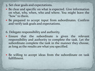 5. Set clear goals and expectations.
 Be clear and specific on what is expected. Give information
on what, why, when, who and where. You might leave the
“how” to them.
 Be prepared to accept input from subordinates. Confirm
and verify task goals and expectations.
6. Delegate responsibility and authority.
 Ensure that the subordinate is given the relevant
responsibility and authority to complete the task. Let the
subordinate complete the task in the manner they choose,
as long as the results are what you specified.
 Be willing to accept ideas from the subordinate on task
fulfillment.
 