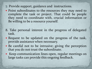 7. Provide support, guidance and instructions.
 Point subordinates to the resources they may need to
complete the task or project. That could be people
they need to coordinate with, crucial information or
Be willing to be a resource yourself.
8. Take personal interest in the progress of delegated
task.
 Request to be updated on the progress of the task,
provide assistance when necessary.
 Be careful not to be intrusive; giving the perception
that you do not trust the subordinate.
 Keep communication lines open, regular meetings on
large tasks can provide this ongoing feedback.
 