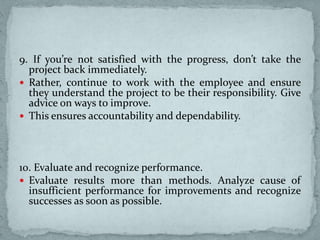9. If you’re not satisfied with the progress, don’t take the
project back immediately.
 Rather, continue to work with the employee and ensure
they understand the project to be their responsibility. Give
advice on ways to improve.
 This ensures accountability and dependability.
10. Evaluate and recognize performance.
 Evaluate results more than methods. Analyze cause of
insufficient performance for improvements and recognize
successes as soon as possible.
 