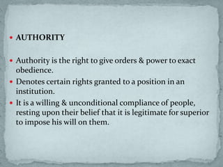  AUTHORITY
 Authority is the right to give orders & power to exact
obedience.
 Denotes certain rights granted to a position in an
institution.
 It is a willing & unconditional compliance of people,
resting upon their belief that it is legitimate for superior
to impose his will on them.
 