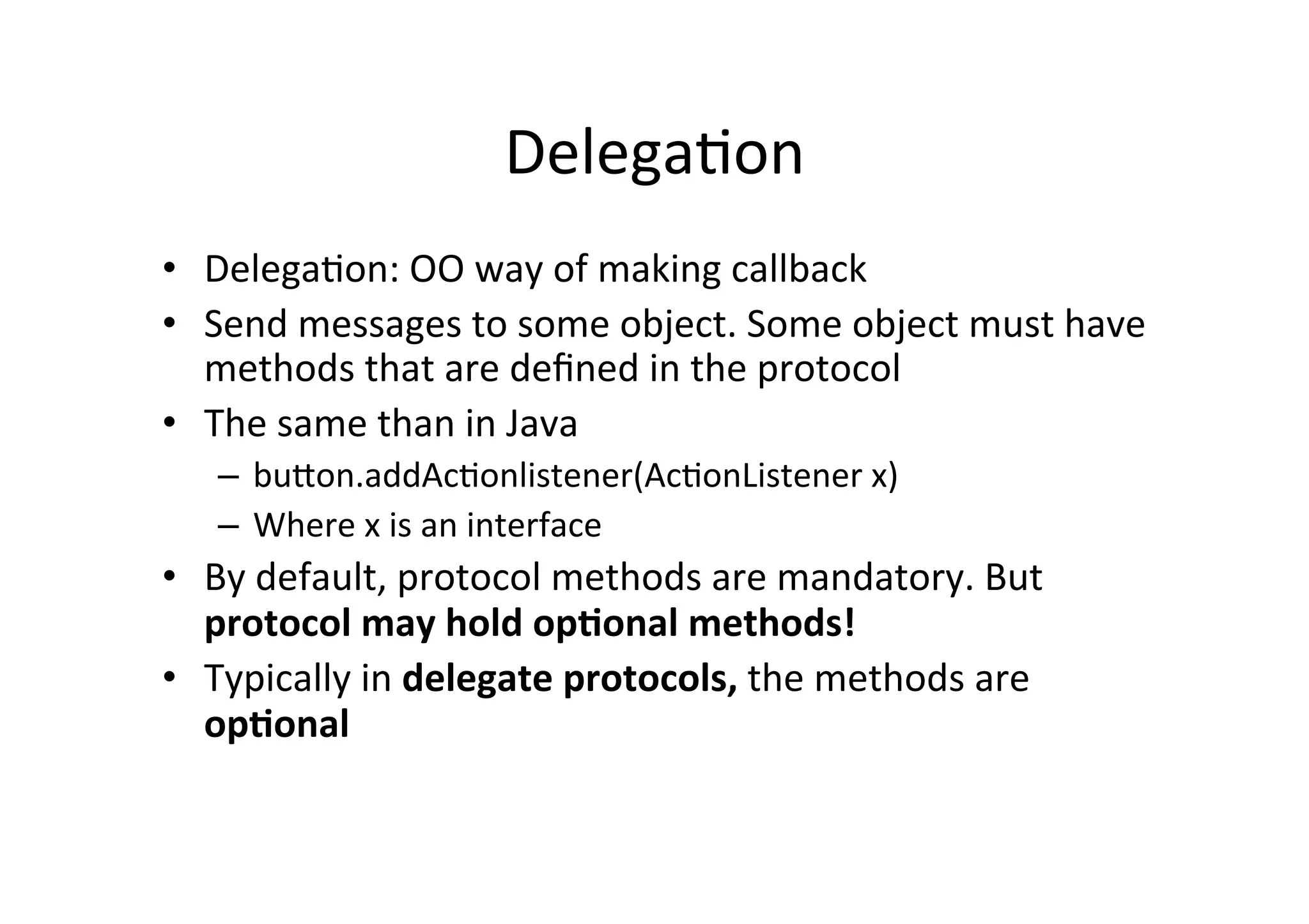 Delega3on	
  
•  Delega3on:	
  OO	
  way	
  of	
  making	
  callback	
  
•  Send	
  messages	
  to	
  some	
  object.	
  Some	
  object	
  must	
  have	
  
   methods	
  that	
  are	
  deﬁned	
  in	
  the	
  protocol	
  
•  The	
  same	
  than	
  in	
  Java	
  
    –  buUon.addAc3onlistener(Ac3onListener	
  x)	
  
    –  Where	
  x	
  is	
  an	
  interface	
  
•  By	
  default,	
  protocol	
  methods	
  are	
  mandatory.	
  But	
  
   protocol	
  may	
  hold	
  op-onal	
  methods!	
  
•  Typically	
  in	
  delegate	
  protocols,	
  the	
  methods	
  are	
  
   op-onal	
  
 