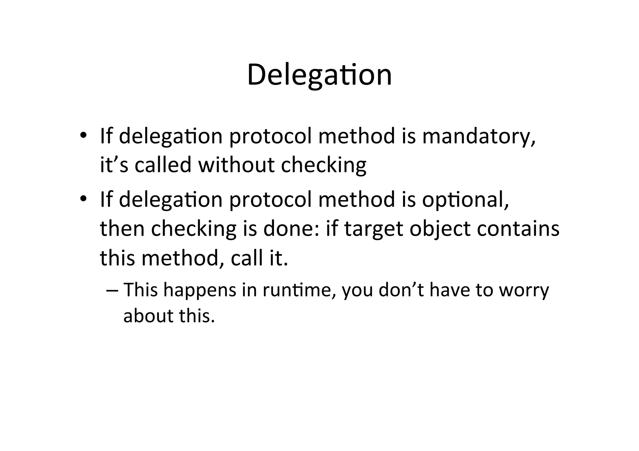 Delega3on	
  
•  If	
  delega3on	
  protocol	
  method	
  is	
  mandatory,	
  
   it’s	
  called	
  without	
  checking	
  
•  If	
  delega3on	
  protocol	
  method	
  is	
  op3onal,	
  
   then	
  checking	
  is	
  done:	
  if	
  target	
  object	
  contains	
  
   this	
  method,	
  call	
  it.	
  
    –  This	
  happens	
  in	
  run3me,	
  you	
  don’t	
  have	
  to	
  worry	
  
       about	
  this.	
  
 