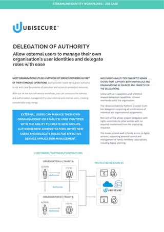 MOST ORGANISATIONS UTILISE A NETWORK OF SERVICE PROVIDERS AS PART
OF THEIR STANDARD OPERATIONS. Each provider needs to be given authority
to act with clear boundaries of execution and access to protected resources.
With out-of-the-box self-service workflows, you can outsource the identity
and authorisation management to your external and internal users, creating
considerable cost savings.
DELEGATION OF AUTHORITY
Allow external users to manage their own
organisation’s user identities and delegate
roles with ease
IMPLEMENT A MULTI-TIER DELEGATED ADMIN
SYSTEM THAT SUPPORTS BOTH INDIVIDUALS AND
ORGANISATIONS AS SOURCES AND TARGETS FOR
THE DELEGATIONS.
Utilise self-care capabilities and restricted
onward-delegation capabilities to move
overheads out of the organisation.
The Ubisecure Identity Platform provides multi-
tier delegation supporting all combinations of
individual and organisational assignments.
Rich self-service allows onward delegation with
rights restrictions to other entities with no
required involvement from the originating
requestor.
The model extends well to family access to digital
services, supporting parental control and
management of family members subscriptions,
including legacy planning..
EXTERNAL USERS CAN MANAGE THEIR OWN
ORGANISATIONS’ (OR FAMILY'S) USER IDENTITIES
WITH THE ABILITY TO CREATE NEW GROUPS,
AUTHORISE NEW ADMINISTRATORS, INVITE NEW
USERS AND DELEGATE ROLES FOR EFFECTIVE
SERVICE APPLICATION MANAGEMENT.
STREAMLINE IDENTITY WORKFLOWS - USE CASE
 