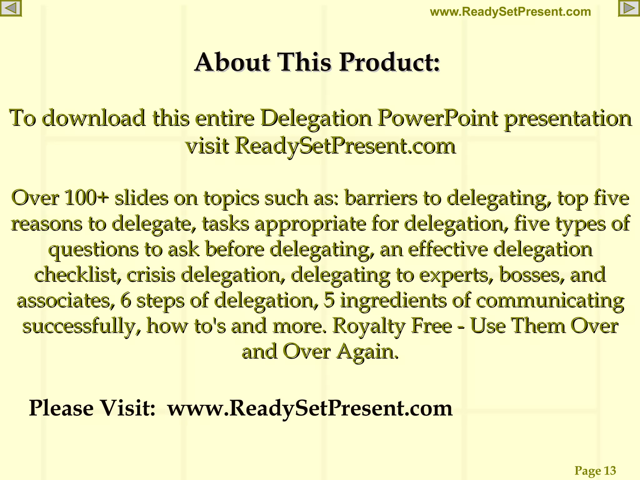 About This Product:  To download this entire Delegation PowerPoint presentation visit ReadySetPresent.com Over 100+ slides on topics such as: barriers to delegating, top five reasons to delegate, tasks appropriate for delegation, five types of questions to ask before delegating, an effective delegation checklist, crisis delegation, delegating to experts, bosses, and associates, 6 steps of delegation, 5 ingredients of communicating successfully, how to's and more. Royalty Free - Use Them Over and Over Again. Please Visit:  www.ReadySetPresent.com 