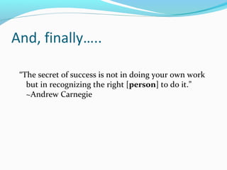 And, finally…..
“The secret of success is not in doing your own work
but in recognizing the right [person] to do it.”
~And...