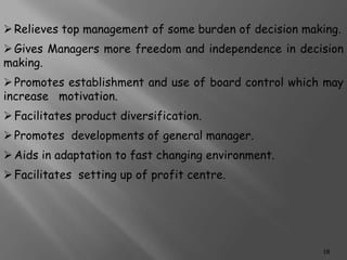 Relieves top management of some burden of decision making.
Gives Managers more freedom and independence in decision
making.
Promotes establishment and use of board control which may
increase motivation.
Facilitates product diversification.
Promotes developments of general manager.
Aids in adaptation to fast changing environment.
Facilitates setting up of profit centre.
10
 