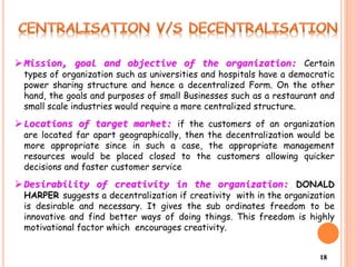 18
 Mission, goal and objective of the organization: Certain
types of organization such as universities and hospitals have a democratic
power sharing structure and hence a decentralized Form. On the other
hand, the goals and purposes of small Businesses such as a restaurant and
small scale industries would require a more centralized structure.
 Locations of target market: if the customers of an organization
are located far apart geographically, then the decentralization would be
more appropriate since in such a case, the appropriate management
resources would be placed closed to the customers allowing quicker
decisions and faster customer service
 Desirability of creativity in the organization: DONALD
HARPER suggests a decentralization if creativity with in the organization
is desirable and necessary. It gives the sub ordinates freedom to be
innovative and find better ways of doing things. This freedom is highly
motivational factor which encourages creativity.
 