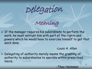 Meaning
 If the manager requires his subordinate to perform the
work, he must entrust him with part of the rights and
powers which he would have to exercise himself to get that
work done.
-Louis A. Allen
 Delegating of authority merely means the granting of
authority to subordinates to operate within prescribed
limits.
-Theo Haimman
3
 