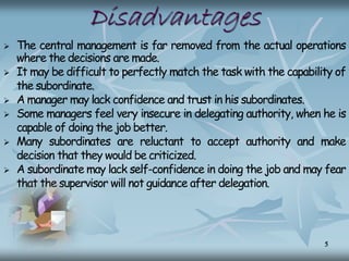Disadvantages
 The central management is far removed from the actual operations
where the decisions are made.
 It may be difficult to perfectly match the task with the capability of
the subordinate.
 A manager may lack confidence and trust in his subordinates.
 Some managers feel very insecure in delegating authority, when he is
capable of doing the job better.
 Many subordinates are reluctant to accept authority and make
decision that they would be criticized.
 A subordinate may lack self-confidence in doing the job and may fear
that the supervisor will not guidance after delegation.
5
 